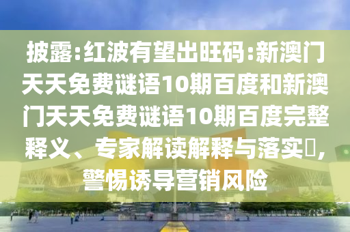 披露:红波有望出旺码:新澳门天天免费谜语10期百度和新澳门天天免费谜语10期百度完整释义、专家解读解释与落实,警惕诱导营销风险