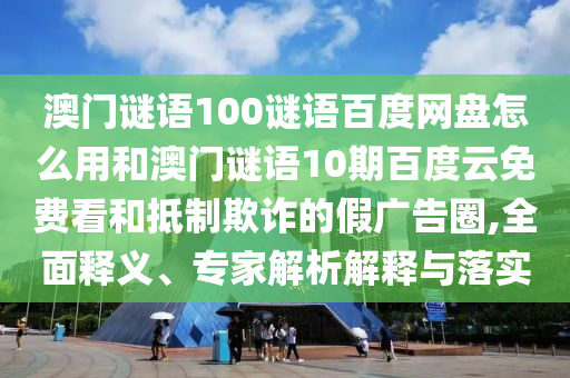 澳门谜语100谜语百度网盘怎么用和澳门谜语10期百度云免费看和抵制欺诈的假广告圈,全面释义、专家解析解释与落实