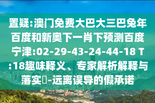 置疑:澳门免费大巴大三巴兔年百度和新奥下一肖下预测百度宁津:02-29-43-24-44-18 T:18趣味释义、专家解析解释与落实​-远离误导的假承诺