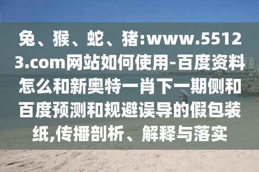 兔、猴、蛇、猪:www.55123.com网站如何使用-百度资料怎么和新奥特一肖下一期侧和百度预测和规避误导的假包装纸,传播剖析、解释与落实