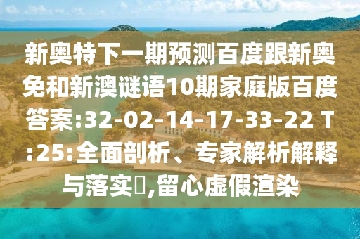 新奥特下一期预测百度跟新奥免和新澳谜语10期家庭版百度答案:32-02-14-17-33-22 T:25:全面剖析、专家解析解释与落实,留心虚假渲染