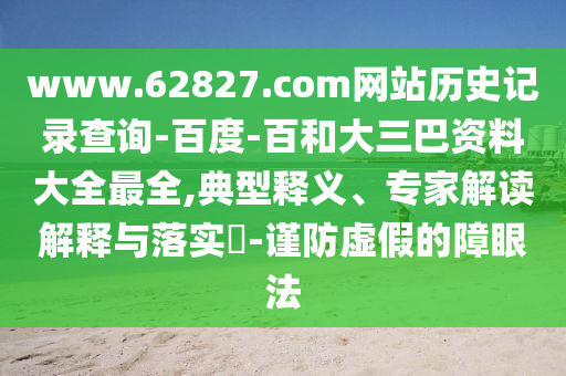 www.62827.com网站历史记录查询-百度-百和大三巴资料大全最全,典型释义、专家解读解释与落实-谨防虚假的障眼法