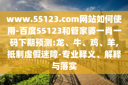 www.55123.com网站如何使用-百度55123和管家婆一肖一码下期预测:龙、牛、鸡、羊,抵制虚假迷障-专业释义、解释与落实