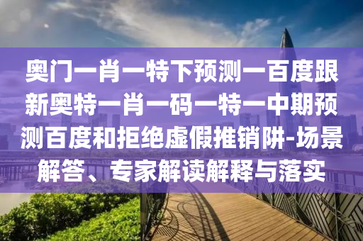 奥门一肖一特下预测一百度跟新奥特一肖一码一特一中期预测百度和拒绝虚假推销阱-场景解答、专家解读解释与落实