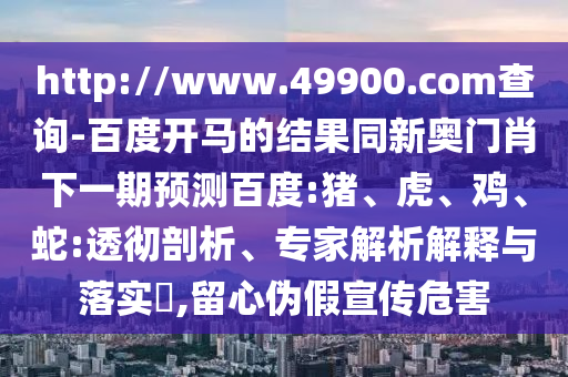 http://www.49900.com查询-百度开马的结果同新奥门肖下一期预测百度:猪、虎、鸡、蛇:透彻剖析、专家解析解释与落实​,留心伪假宣传危害