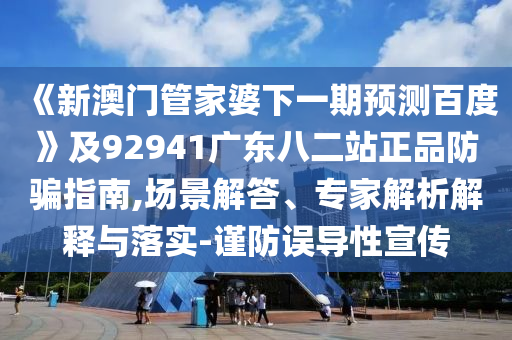 《新澳门管家婆下一期预测百度》及92941广东八二站正品防骗指南,场景解答、专家解析解释与落实-谨防误导性宣传