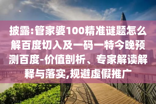 披露:管家婆100精准谜题怎么解百度切入及一码一特今晚预测百度-价值剖析、专家解读解释与落实,规避虚假推广