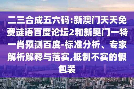 二三合成五六码:新澳门天天免费谜语百度论坛2和新奥门一特一肖预测百度-标准分析、专家解析解释与落实,抵制不实的假包装