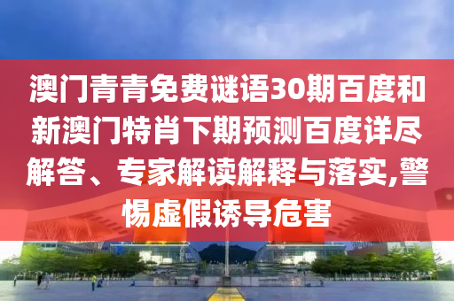 澳门青青免费谜语30期百度和新澳门特肖下期预测百度详尽解答、专家解读解释与落实,警惕虚假诱导危害
