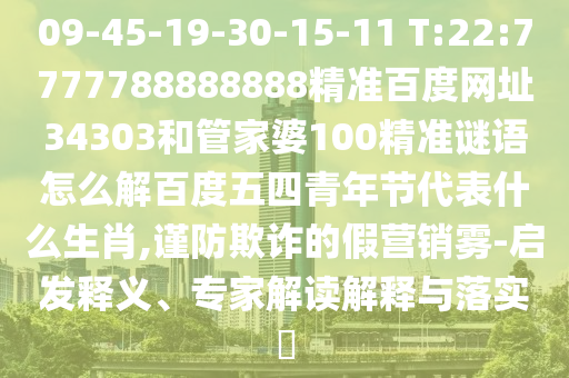 09-45-19-30-15-11 T:22:7777788888888精准百度网址34303和管家婆100精准谜语怎么解百度五四青年节代表什么生肖,谨防欺诈的假营销雾-启发释义、专家解读解释与落实