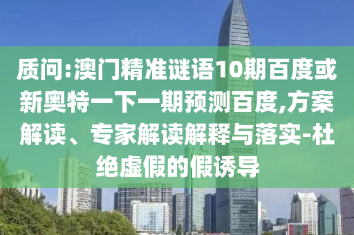 质问:澳门精准谜语10期百度或新奥特一下一期预测百度,方案解读、专家解读解释与落实-杜绝虚假的假诱导