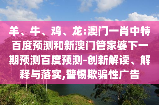 羊、牛、鸡、龙:澳门一肖中特百度预测和新澳门管家婆下一期预测百度预测-创新解读、解释与落实,警惕欺骗性广告
