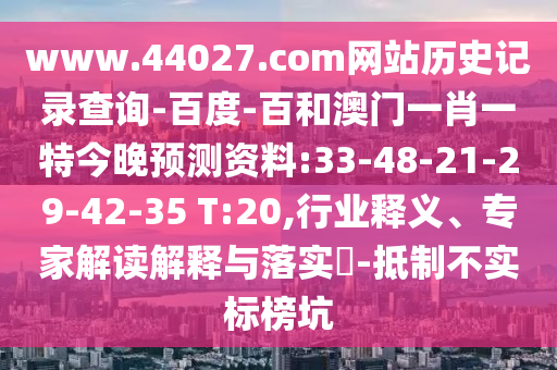 www.44027.com网站历史记录查询-百度-百和澳门一肖一特今晚预测资料:33-48-21-29-42-35 T:20,行业释义、专家解读解释与落实-抵制不实标榜坑