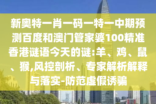 新奥特一肖一码一特一中期预测百度和澳门管家婆100精准香港谜语今天的谜:羊、鸡、鼠、猴,风控剖析、专家解析解释与落实-防范虚假诱骗
