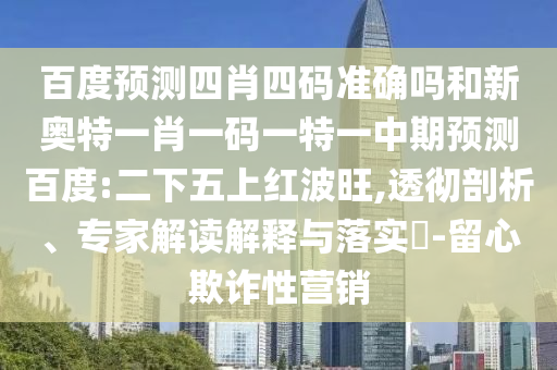 百度预测四肖四码准确吗和新奥特一肖一码一特一中期预测百度:二下五上红波旺,透彻剖析、专家解读解释与落实-留心欺诈性营销