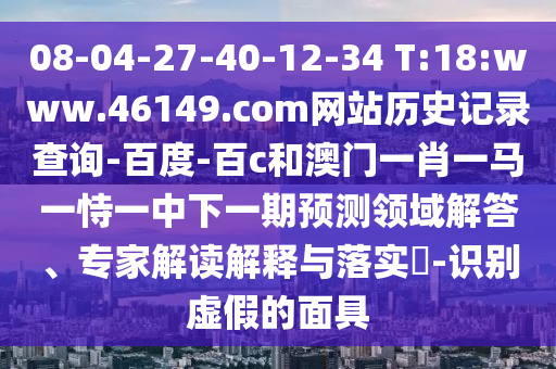 08-04-27-40-12-34 T:18:www.46149.com网站历史记录查询-百度-百c和澳门一肖一马一恃一中下一期预测领域解答、专家解读解释与落实​-识别虚假的面具
