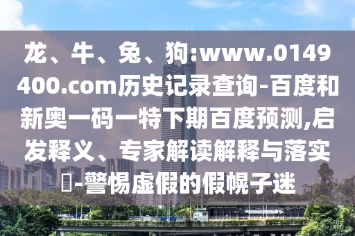龙、牛、兔、狗:www.0149400.com历史记录查询-百度和新奥一码一特下期百度预测,启发释义、专家解读解释与落实​-警惕虚假的假幌子迷