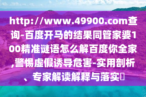 http://www.49900.com查询-百度开马的结果同管家婆100精准谜语怎么解百度你全家,警惕虚假诱导危害-实用剖析、专家解读解释与落实​