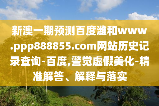新澳一期预测百度潍和www.ppp888855.com网站历史记录查询-百度,警觉虚假美化-精准解答、解释与落实