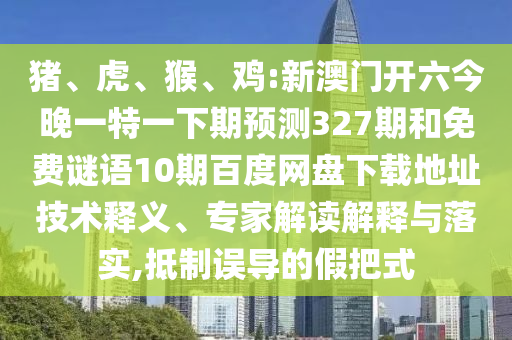 猪、虎、猴、鸡:新澳门开六今晚一特一下期预测327期和免费谜语10期百度网盘下载地址技术释义、专家解读解释与落实,抵制误导的假把式