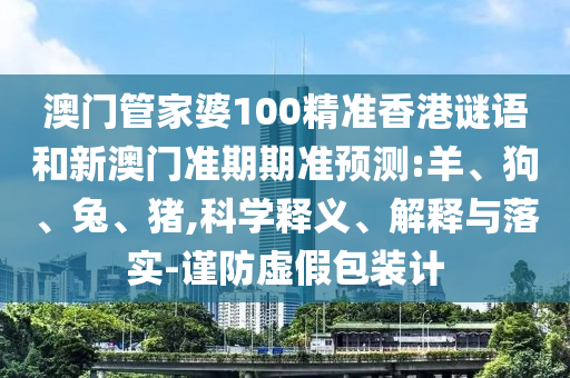 澳门管家婆100精准香港谜语和新澳门准期期准预测:羊、狗、兔、猪,科学释义、解释与落实-谨防虚假包装计