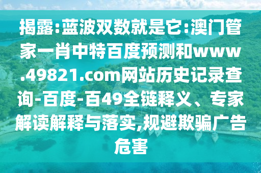 揭露:蓝波双数就是它:澳门管家一肖中特百度预测和www.49821.com网站历史记录查询-百度-百49全链释义、专家解读解释与落实,规避欺骗广告危害