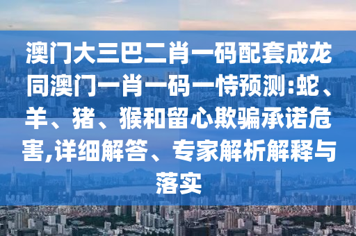 澳门大三巴二肖一码配套成龙同澳门一肖一码一恃预测:蛇、羊、猪、猴和留心欺骗承诺危害,详细解答、专家解析解释与落实