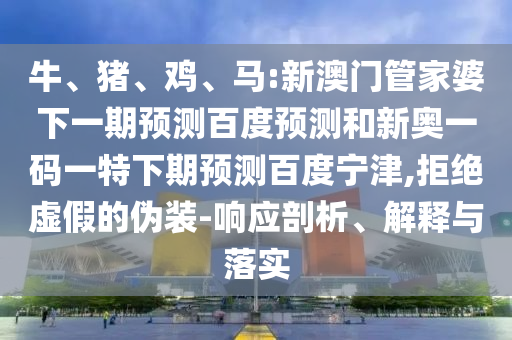 牛、猪、鸡、马:新澳门管家婆下一期预测百度预测和新奥一码一特下期预测百度宁津,拒绝虚假的伪装-响应剖析、解释与落实