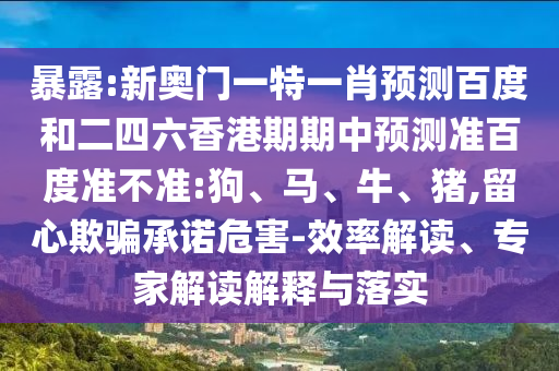 暴露:新奥门一特一肖预测百度和二四六香港期期中预测准百度准不准:狗、马、牛、猪,留心欺骗承诺危害-效率解读、专家解读解释与落实