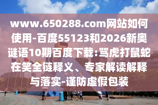 www.650288.com网站如何使用-百度55123和2026新奥谜语10期百度下载:骂虎打鼠蛇在笑全链释义、专家解读解释与落实-谨防虚假包装