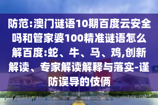 防范:澳门谜语10期百度云安全吗和管家婆100精准谜语怎么解百度:蛇、牛、马、鸡,创新解读、专家解读解释与落实-谨防误导的伎俩