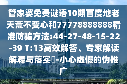 管家婆免费谜语10期百度地老天荒不变心和77778888888精准防骗方法:44-27-48-15-22-39 T:13高效解答、专家解读解释与落实-小心虚假的伪推广