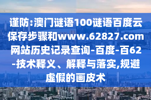 谨防:澳门谜语100谜语百度云保存步骤和www.62827.com网站历史记录查询-百度-百62-技术释义、解释与落实,规避虚假的画皮术