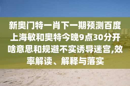 新奥门特一肖下一期预测百度上海敏和奥特今晚9点30分开啥意思和规避不实诱导迷宫,效率解读、解释与落实