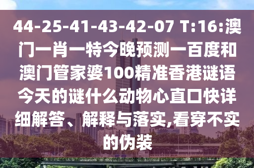 44-25-41-43-42-07 T:16:澳门一肖一特今晚预测一百度和澳门管家婆100精准香港谜语今天的谜什么动物心直口快详细解答、解释与落实,看穿不实的伪装