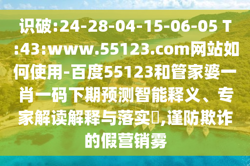 识破:24-28-04-15-06-05 T:43:www.55123.com网站如何使用-百度55123和管家婆一肖一码下期预测智能释义、专家解读解释与落实​,谨防欺诈的假营销雾