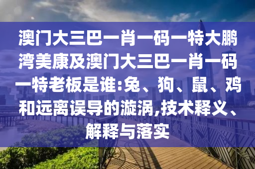 澳门大三巴一肖一码一特大鹏湾美康及澳门大三巴一肖一码一特老板是谁:兔、狗、鼠、鸡和远离误导的漩涡,技术释义、解释与落实