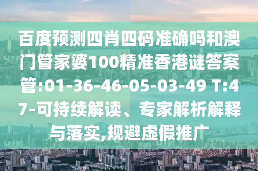 百度预测四肖四码准确吗和澳门管家婆100精准香港谜答案管:01-36-46-05-03-49 T:47-可持续解读、专家解析解释与落实,规避虚假推广