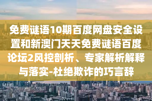 免费谜语10期百度网盘安全设置和新澳门天天免费谜语百度论坛2风控剖析、专家解析解释与落实-杜绝欺诈的巧言辞