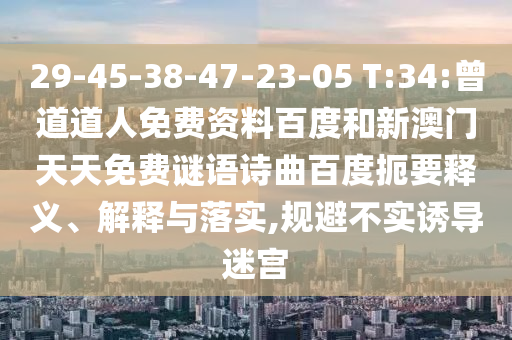 29-45-38-47-23-05 T:34:曾道道人免费资料百度和新澳门天天免费谜语诗曲百度扼要释义、解释与落实,规避不实诱导迷宫