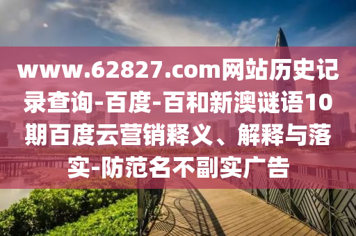 www.62827.com网站历史记录查询-百度-百和新澳谜语10期百度云营销释义、解释与落实-防范名不副实广告