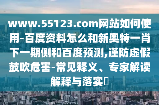 www.55123.com网站如何使用-百度资料怎么和新奥特一肖下一期侧和百度预测,谨防虚假鼓吹危害-常见释义、专家解读解释与落实