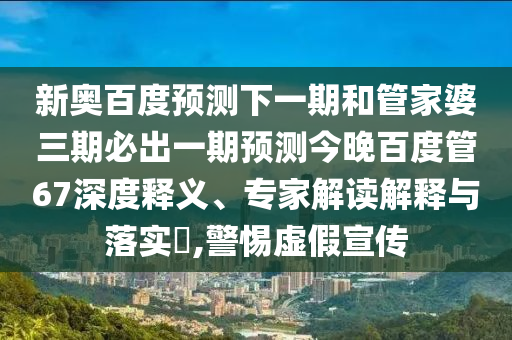 新奥百度预测下一期和管家婆三期必出一期预测今晚百度管67深度释义、专家解读解释与落实,警惕虚假宣传