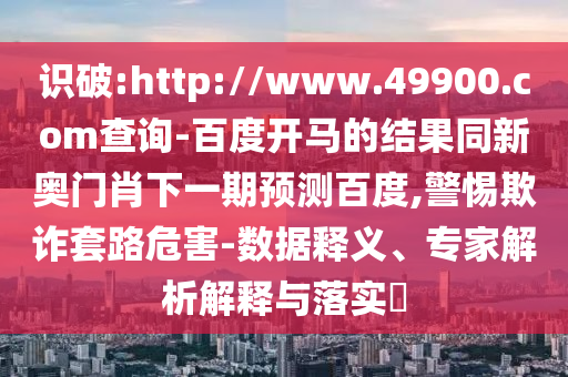 识破:http://www.49900.com查询-百度开马的结果同新奥门肖下一期预测百度,警惕欺诈套路危害-数据释义、专家解析解释与落实