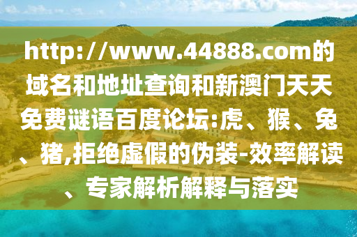 http://www.44888.com的域名和地址查询和新澳门天天免费谜语百度论坛:虎、猴、兔、猪,拒绝虚假的伪装-效率解读、专家解析解释与落实