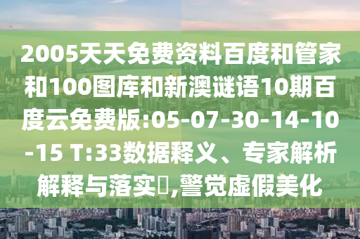 2005天天免费资料百度和管家和100图库和新澳谜语10期百度云免费版:05-07-30-14-10-15 T:33数据释义、专家解析解释与落实​,警觉虚假美化
