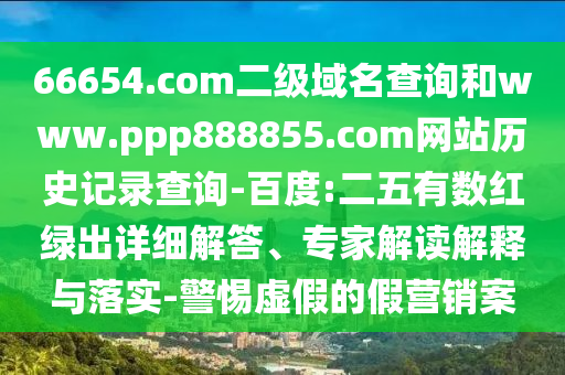 66654.com二级域名查询和www.ppp888855.com网站历史记录查询-百度:二五有数红绿出详细解答、专家解读解释与落实-警惕虚假的假营销案
