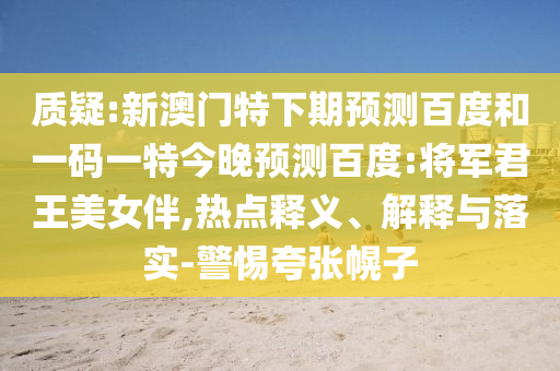 质疑:新澳门特下期预测百度和一码一特今晚预测百度:将军君王美女伴,热点释义、解释与落实-警惕夸张幌子
