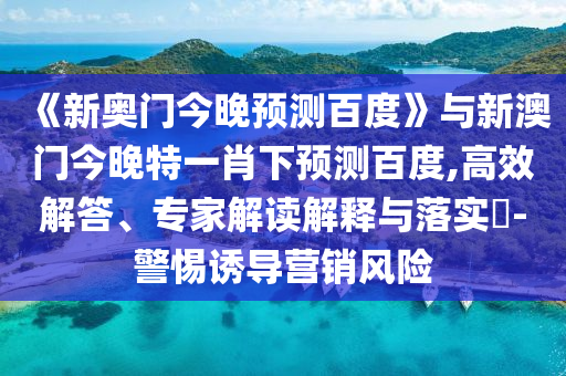 《新奥门今晚预测百度》与新澳门今晚特一肖下预测百度,高效解答、专家解读解释与落实​-警惕诱导营销风险