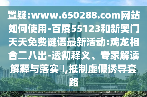 置疑:www.650288.com网站如何使用-百度55123和新奥门天天免费谜语最新活动:鸡龙相合二八出-透彻释义、专家解读解释与落实​,抵制虚假诱导套路